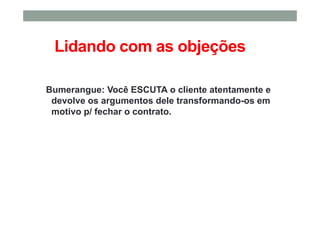 Lidando com as objeções
Bumerangue: Você ESCUTA o cliente atentamente e
devolve os argumentos dele transformando-os em
motivo p/ fechar o contrato.
 