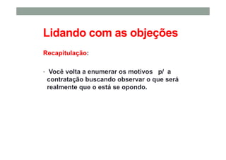 Lidando com as objeções
Recapitulação:
• Você volta a enumerar os motivos p/ a
contratação buscando observar o que será
realmente que o está se opondo.
 