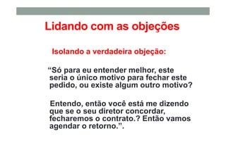 Lidando com as objeções
Isolando a verdadeira objeção:
“Só para eu entender melhor, este
seria o único motivo para fechar este
pedido, ou existe algum outro motivo?
Entendo, então você está me dizendo
que se o seu diretor concordar,
fecharemos o contrato.? Então vamos
agendar o retorno.”.
 