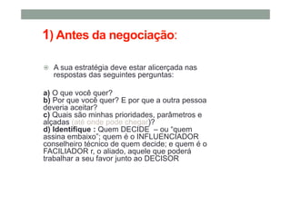 1) Antes da negociação:
A sua estratégia deve estar alicerçada nas
respostas das seguintes perguntas:
a) O que você quer?
b) Por que você quer? E por que a outra pessoa
deveria aceitar?
c) Quais são minhas prioridades, parâmetros e
alçadas (até onde pode chegar)?
d) Identifique : Quem DECIDE – ou “quem
assina embaixo”; quem é o INFLUENCIADOR
conselheiro técnico de quem decide; e quem é o
FACILIADOR r, o aliado, aquele que poderá
trabalhar a seu favor junto ao DECISOR
 