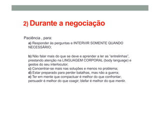 2) Durante a negociação
Paciência , para:
a) Responder às perguntas e INTERVIR SOMENTE QUANDO
NECESSÁRIO;
b) Não falar mais do que se deve e aprender a ler as “entrelinhas”,
prestando atenção na LINGUAGEM CORPORAL (body language) e
gestos do seu interlocutor;
c) Concentrar-se mais nas soluções e menos no problema;
d) Estar preparado para perder batalhas, mas não a guerra;
e) Ter em mente que compactuar é melhor do que confrontar;
persuadir é melhor do que coagir; blefar é melhor do que mentir.
 