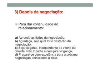 3) Depois da negociação:
Para dar continuidade ao
relacionamento:
a) Aprenda as lições da negociação;
b) Agradeça, seja qual for o desfecho da
negociação;
c) Seja elegante, independente de vitória ou
derrota. Não tripudie e nem jure vingança;
d) Prepare-se com excelência para a próxima
negociação, reiniciando o ciclo.
 