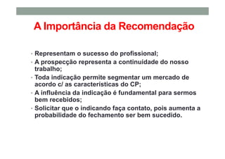 A Importância da Recomendação
• Representam o sucesso do profissional;
• A prospecção representa a continuidade do nosso
trabalho;
• Toda indicação permite segmentar um mercado de
acordo c/ as características do CP;
• A influência da indicação é fundamental para sermos
bem recebidos;
• Solicitar que o indicando faça contato, pois aumenta a
probabilidade do fechamento ser bem sucedido.
 