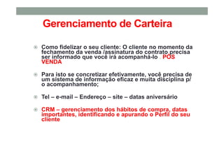 Gerenciamento de Carteira
Como fidelizar o seu cliente: O cliente no momento da
fechamento da venda /assinatura do contrato precisa
ser informado que você irá acompanhá-lo . PÓS
VENDA
Para isto se concretizar efetivamente, você precisa de
um sistema de informação eficaz e muita disciplina p/
o acompanhamento;
Tel – e-mail – Endereço – site – datas aniversário
CRM – gerenciamento dos hábitos de compra, datas
importantes, identificando e apurando o Perfil do seu
cliente
 