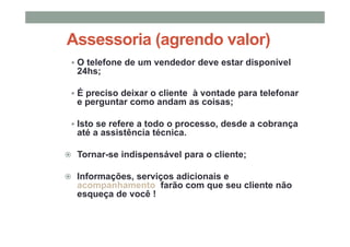 Assessoria (agrendo valor)
O telefone de um vendedor deve estar disponível
24hs;
É preciso deixar o cliente à vontade para telefonar
e perguntar como andam as coisas;
Isto se refere a todo o processo, desde a cobrança
até a assistência técnica.
Tornar-se indispensável para o cliente;
Informações, serviços adicionais e
acompanhamento farão com que seu cliente não
esqueça de você !
 