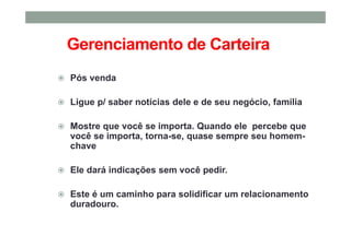 Gerenciamento de Carteira
Pós venda
Ligue p/ saber notícias dele e de seu negócio, família
Mostre que você se importa. Quando ele percebe que
você se importa, torna-se, quase sempre seu homem-
chave
Ele dará indicações sem você pedir.
Este é um caminho para solidificar um relacionamento
duradouro.
 