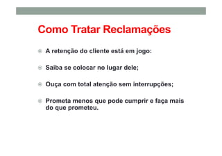 Como Tratar Reclamações
A retenção do cliente está em jogo:
Saiba se colocar no lugar dele;
Ouça com total atenção sem interrupções;
Prometa menos que pode cumprir e faça mais
do que prometeu.
 