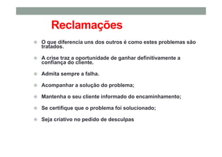 Reclamações
O que diferencia uns dos outros é como estes problemas são
tratados.
A crise traz a oportunidade de ganhar definitivamente a
confiança do cliente.
Admita sempre a falha.
Acompanhar a solução do problema;
Mantenha o seu cliente informado do encaminhamento;
Se certifique que o problema foi solucionado;
Seja criativo no pedido de desculpas
 