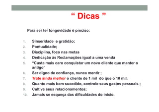 “ Dicas ”
Para ser ter longevidade é preciso:
1. Sinseridade e gratidão;
2. Pontualidade;
3. Disciplina, foco nas metas
4. Dedicação às Reclamações igual a uma venda
5. “Custa mais caro conquistar um novo cliente que manter o
antigo”
6. Ser digno de confiança, nunca mentir ;
7. Trate ainda melhor o cliente de 1 mil do que o 10 mil.
8. Quanto mais bem sucedido, controle seus gastos pessoais ;
9. Cultive seus relacionamentos;
10. Jamais se esqueça das dificuldades do início.
 
