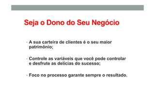 Seja o Dono do Seu Negócio
• A sua carteira de clientes é o seu maior
patrimônio;
• Controle as variáveis que você pode controlar
e desfrute as delícias do sucesso;
• Foco no processo garante sempre o resultado.
 