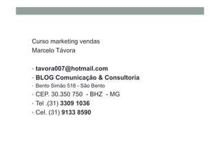 Curso marketing vendas
Marcelo Távora
• tavora007@hotmail.com
• BLOG Comunicação & Consultoria
• Bento Simão 518 - São Bento
• CEP. 30.350 750 - BHZ - MG
• Tel .(31) 3309 1036
• Cel. (31) 9133 8590
 