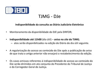 TJMG - DJe Indisponibilidade da consulta ao Diário Judiciário Eletrônico Monitoramento da disponibilidade do DJE pela DIRFOR; Indisponibilidade até 11h00  (dia útil) –  aviso no  site  do TJMG ; atos serão disponibilizados na edição do Diário do dia útil seguinte. A regularização do acesso ao conteúdo do DJe após a publicação do aviso de que trata o artigo anterior não ensejará o restabelecimento da edição. Os casos omissos referentes à indisponibilidade de acesso ao conteúdo do DJe serão dirimidos em ato conjunto do Presidente do Tribunal de Justiça e do Corregedor-Geral de Justiça. 