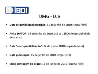 TJMG - DJe Data disponibilização/edição:  11 de junho de 2010 (sexta-feira) Aviso DIRFOR:  14 de junho de 2010, até as 11h00 (impossibilidade de acesso) Data “re-disponibilização”:  14 de junho 2010 (segunda-feira) Data publicação:  15 de junho de 2010 (terça-feira) Início contagem do prazo:  16 de junho de 2010 (quarta-feira) 