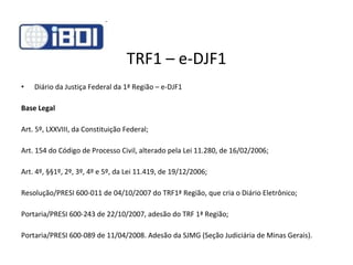TRF1 – e-DJF1 Diário da Justiça Federal da 1ª Região – e-DJF1 Base Legal Art. 5º, LXXVIII, da Constituição Federal;  Art. 154 do Código de Processo Civil, alterado pela Lei 11.280, de 16/02/2006;  Art. 4º, §§1º, 2º, 3º, 4º e 5º, da Lei 11.419, de 19/12/2006; Resolução/PRESI 600-011 de 04/10/2007 do TRF1ª Região, que cria o Diário Eletrônico ; Portaria/PRESI 600-243 de 22/10/2007, adesão do TRF 1ª Região ; Portaria/PRESI 600-089 de 11/04/2008. Adesão da SJMG (Seção Judiciária de Minas Gerais). 