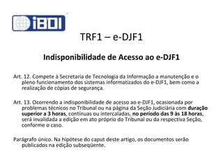 TRF1 – e-DJF1 Indisponibilidade de Acesso ao e-DJF1 Art. 12. Compete à Secretaria de Tecnologia da Informação a manutenção e o pleno funcionamento dos sistemas informatizados do e-DJF1, bem como a realização de cópias de segurança. Art. 13. Ocorrendo a indisponibilidade de acesso ao e-DJF1, ocasionada por problemas técnicos no Tribunal ou na página da Seção Judiciária com  duração superior a 3 horas , contínuas ou intercaladas,  no período das 9 às 18 horas , será invalidada a edição em ato próprio do Tribunal ou da respectiva Seção, conforme o caso. Parágrafo único. Na hipótese do caput deste artigo, os documentos serão publicados na edição subseqüente. 