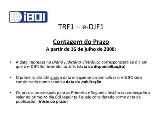 TRF1 – e-DJF1 Contagem do Prazo A partir de 16 de julho de 2008 : A  data impressa  no  Diário Judiciário Eletrônico  corresponderá ao dia em que o e-DJF1 for inserido no  Site . ( data da disponibilização ) O primeiro dia útil  após  a data em que se disponibilizar o e-DJF1 será considerado como sendo a  data da publicação . Os prazos processuais para as Primeira e Segunda Instâncias começarão a valer no primeiro dia útil seguinte àquele considerado como data da publicação. ( início do prazo ) 