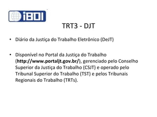 TRT3 - DJT Diário da Justiça do Trabalho Eletrônico (DeJT) Disponível no Portal da Justiça do Trabalho ( http://www.portaljt.gov.br/ ), gerenciado pelo Conselho Superior da Justiça do Trabalho (CSJT) e operado pelo Tribunal Superior do Trabalho (TST) e pelos Tribunais Regionais do Trabalho (TRTs). 