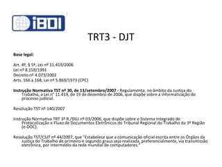 TRT3 - DJT Base legal: Art. 4º, § 5º, Lei nº 11.419/2006 Lei nº 8.159/1991 Decreto nº 4.073/2002 Arts. 166 a 168, Lei nº 5.869/1973 (CPC) Instrução Normativa TST nº 30, de 13/setembro/2007 -  Regulamenta, no âmbito da Justiça do Trabalho, a Lei n° 11.419, de 19 de dezembro de 2006, que dispõe sobre a informatização do processo judicial.  Resolução TST nº 140/2007 Instrução Normativa TRT 3ª R./DGJ nº 03/2006, que dispõe sobre o Sistema Integrado de Protocolização e Fluxo de Documentos Eletrônicos do Tribunal Regional do Trabalho da 3ª Região (e-DOC). Resolução TST/CSJT nº 44/2007, que "Estabelece que a comunicação oficial escrita entre os Órgãos da Justiça do Trabalho de primeiro e segundo graus seja realizada, preferencialmente, via transmissão eletrônica, por intermédio da rede mundial de computadores.“ 