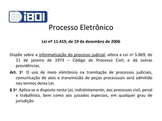 Processo Eletrônico Lei nº 11.419, de 19 de dezembro de 2006 Dispõe sobre a  informatização do processo judicial ; altera a Lei n o  5.869, de 11 de janeiro de 1973 – Código de Processo Civil; e dá outras providências. Art. 1 o    O uso de meio eletrônico na tramitação de processos judiciais, comunicação de atos e transmissão de peças processuais será admitido nos termos desta Lei. § 1 o   Aplica-se o disposto nesta Lei, indistintamente, aos processos civil, penal e trabalhista, bem como aos juizados especiais, em qualquer grau de jurisdição. 