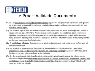 e-Proc – Validade Documento Art. 11.  Os  documentos produzidos eletronicamente  e juntados aos processos eletrônicos com garantia da origem e de seu signatário, na forma estabelecida nesta Lei,  serão considerados originais para todos os efeitos legais. § 1 o   Os extratos digitais e os documentos digitalizados e juntados aos autos pelos órgãos da Justiça e seus auxiliares, pelo Ministério Público e seus auxiliares, pelas procuradorias, pelas autoridades policiais, pelas repartições públicas em geral e por advogados públicos e privados têm a mesma força probante dos originais, ressalvada a alegação motivada e fundamentada de adulteração antes ou durante o processo de digitalização. § 2 o   A  argüição de falsidade  do documento original será processada eletronicamente na forma da lei processual em vigor. § 3 o    Os originais dos documentos digitalizados , mencionados no § 2 o  deste artigo,  deverão ser preservados pelo seu detentor até o trânsito em julgado da sentença  ou, quando admitida, até o final do prazo para interposição de ação rescisória. § 5 o   Os documentos cuja  digitalização seja tecnicamente inviável  devido ao grande volume ou por motivo de ilegibilidade  deverão ser apresentados ao cartório ou secretaria no prazo de 10 (dez) dias contados do envio de petição eletrônica comunicando o fato , os quais serão devolvidos à parte após o trânsito em julgado. 