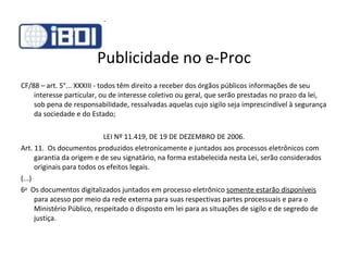 Publicidade no e-Proc CF/88 – art. 5°... XXXIII - todos têm direito a receber dos órgãos públicos informações de seu interesse particular, ou de interesse coletivo ou geral, que serão prestadas no prazo da lei, sob pena de responsabilidade, ressalvadas aquelas cujo sigilo seja imprescindível à segurança da sociedade e do Estado; LEI Nº 11.419, DE 19 DE DEZEMBRO DE 2006. Art. 11.  Os documentos produzidos eletronicamente e juntados aos processos eletrônicos com garantia da origem e de seu signatário, na forma estabelecida nesta Lei, serão considerados originais para todos os efeitos legais. (...) 6 o   Os documentos digitalizados juntados em processo eletrônico  somente estarão disponíveis  para acesso por meio da rede externa para suas respectivas partes processuais e para o Ministério Público, respeitado o disposto em lei para as situações de sigilo e de segredo de justiça. 