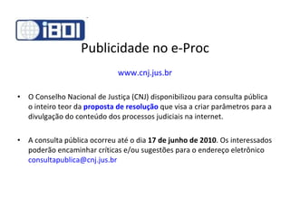 Publicidade no e-Proc www.cnj.jus.br O Conselho Nacional de Justiça (CNJ) disponibilizou para consulta pública o inteiro teor da  proposta de resolução   que visa a criar parâmetros para a divulgação do conteúdo dos processos judiciais na internet. A consulta pública ocorreu até o dia  17 de junho   de 2010 . Os interessados poderão encaminhar críticas e/ou sugestões para o endereço eletrônico  [email_address] 