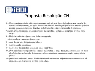 Proposta Resolução CNJ Art. 1º A consulta aos  dados básicos  dos processos judiciais será disponibilizada na rede mundial de computadores (internet), assegura o direito de acesso a informações processuais a toda e qualquer pessoa, independentemente de prévio cadastramento ou de demonstração de interesse. Parágrafo único. No caso de processo em sigilo ou segredo de justiça não se aplica o previsto neste artigo. Art. 2º Os  dados básicos  do processo de livre acesso são: I – número, classe e assuntos do processo; II – nome das partes e de seus procuradores; III – movimentação processual; IV – inteiro teor das decisões, sentenças, votos e acórdãos. Art. 3º Os sistemas devem possibilitar o acesso automático às peças dos autos, armazenadas em meio eletrônico da manifestação de interesse, salvo nos casos de processos em sigilo ou segredo de justiça. Parágrafo único. O sistema deverá prever mecanismos de controle do período de disponibilização do acesso a peças do processo previsto neste artigo. 