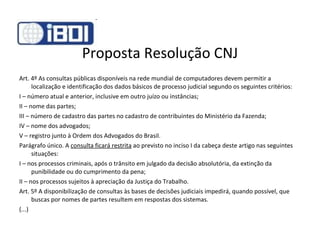 Proposta Resolução CNJ Art. 4º As consultas públicas disponíveis na rede mundial de computadores devem permitir a localização e identificação dos dados básicos de processo judicial segundo os seguintes critérios: I – número atual e anterior, inclusive em outro juízo ou instâncias; II – nome das partes; III – número de cadastro das partes no cadastro de contribuintes do Ministério da Fazenda; IV – nome dos advogados; V – registro junto à Ordem dos Advogados do Brasil. Parágrafo único. A  consulta ficará restrita  ao previsto no inciso I da cabeça deste artigo nas seguintes situações: I – nos processos criminais, após o trânsito em julgado da decisão absolutória, da extinção da punibilidade ou do cumprimento da pena; II – nos processos sujeitos à apreciação da Justiça do Trabalho. Art. 5º A disponibilização de consultas às bases de decisões judiciais impedirá, quando possível, que buscas por nomes de partes resultem em respostas dos sistemas. (...) 