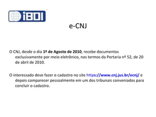 e-CNJ O CNJ, desde o dia  1º de Agosto de 2010 , recebe documentos exclusivamente por meio eletrônico, nos termos da Portaria nº 52, de 20 de abril de 2010. O interessado deve fazer o cadastro no site  http s ://www.cnj.jus.br/ecnj/  e depois comparecer pessoalmente em um dos tribunais conveniados para concluir o cadastro. 