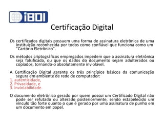 Certificação Digital Os certificados digitais possuem uma forma de assinatura eletrônica de uma instituição reconhecida por todos como confiável que funciona como um  "Cartório Eletrônico".  Os métodos criptográficos empregados impedem que a assinatura eletrônica seja falsificada, ou que os dados do documento sejam adulterados ou copiados, tornando-o absolutamente inviolável.  A Certificação Digital garante os três princípios básicos da comunicação segura em ambiente de rede de computador:  1. autenticidade, 2. Privacidade, e 3. inviolabilidade. O documento eletrônico gerado por quem possui um Certificado Digital não pode ser refutado ou alterado posteriormente, sendo estabelecido um vínculo tão forte quanto o que é gerado por uma assinatura de punho em um documento em papel.  