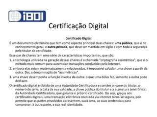 Certificação Digital Certificado Digital É um documento eletrônico que tem como aspecto principal duas chaves:  uma pública , que é de conhecimento geral, e  outra privada , que deve ser mantida em sigilo e com toda a segurança pelo titular do certificado.  Esse par de chaves tem uma série de características importantes, que são: 1. a tecnologia utilizada na geração dessas chaves é a chamada “criptografia assimétrica”, que é o método mais comum para autenticar transações conduzidas pela Internet. 2. embora elas sejam matematicamente relacionadas, é impossível calcular uma chave a partir da outra. Daí, a denominação de “assimétricas”. 3. uma chave desempenha a função inversa da outra: o que uma delas faz, somente a outra pode desfazer.  O certificado digital é obtido de uma Autoridade Certificadora e contém o nome do titular, o número de série, a data da sua validade, a chave pública do titular e a assinatura (eletrônica) da Autoridade Certificadora, que garante o próprio certificado. Ou seja, graças aos certificados digitais, uma transação eletrônica realizada via internet torna-se segura, pois permite que as partes envolvidas apresentem, cada uma, as suas credenciais para comprovar, à outra parte, a sua real identidade.  