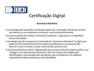 Certificação Digital Assinatura Eletrônica É a tecnologia que possibilita a condução segura das  transações eletrônicas através da Internet, ou em ambientes correlatos, como intranets/extranets.   Uma das questões primordiais, entretanto, é garantir a segurança e a integridade dessas transações. A tecnologia que dá essa garantia é chamada de “assinatura eletrônica” ( e-Sign ), que pode ser feita diretamente em formulários eletrônicos ou em documentos diversos  como contratos, cartas, memorandos, planilhas etc.  A assinatura eletrônica não é a digitalização da assinatura feita de próprio punho e sua “colagem” em documentos eletrônicos. Ela é um sistema de códigos para identificação e autenticação dos signatários, que é tratado por um  software  especialmente desenvolvido para essa finalidade.  