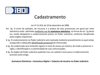Cadastramento Lei nº 11.419, de 19 de dezembro de 2006 Art. 2 o   O envio de petições, de recursos e a prática de atos processuais em geral por meio eletrônico serão  admitidos  mediante uso de  assinatura eletrônica , na forma do art. 1 o  desta Lei, sendo obrigatório o credenciamento prévio no Poder Judiciário, conforme disciplinado pelos órgãos respectivos. § 1 o   O credenciamento no Poder Judiciário será realizado mediante procedimento no qual esteja assegurada a adequada  identificação presencial  do interessado. § 2 o   Ao credenciado será atribuído registro e meio de acesso ao sistema, de modo a preservar o sigilo, a identificação e a autenticidade de suas comunicações. § 3 o   Os órgãos do Poder Judiciário poderão criar um cadastro único para o credenciamento previsto neste artigo. Assinatura Eletrônica = Assinatura Digital + Cadastro do Usuário no Poder Judiciário 