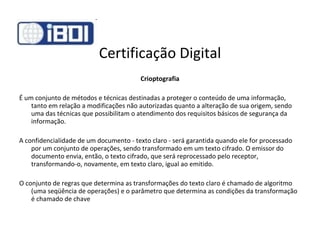 Certificação Digital Crioptografia É um conjunto de métodos e técnicas destinadas a proteger o conteúdo de uma informação, tanto em relação a modificações não autorizadas quanto a alteração de sua origem, sendo uma das técnicas que possibilitam o atendimento dos requisitos básicos de segurança da informação. A confidencialidade de um documento - texto claro - será garantida quando ele for processado por um conjunto de operações, sendo transformado em um texto cifrado. O emissor do documento envia, então, o texto cifrado, que será reprocessado pelo receptor, transformando-o, novamente, em texto claro, igual ao emitido. O conjunto de regras que determina as transformações do texto claro é chamado de algoritmo (uma seqüência de operações) e o parâmetro que determina as condições da transformação é chamado de chave 