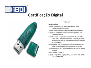 Certificação Digital Token USB Características : Suporte a: autenticação, verificação e serviços de criptografia de informações; Suporte para criptografia de e-mails e assinatura digital; Suporte ao uso de SSL nos principais navegadores web, clientes de e-mail; Suporte a todos os aplicativos de controle de acesso tais como VPN's, intranets, extranets, certificação digital A3 ICP-Brasil, além de suportar os principais formatos de certificados. Conformidade com os requisitos técnicos requeridos por todas as autoridades certificadoras da ICP-Brasil; Ambiente seguro para gerenciamento e geração de chaves privadas; Possui um PIN e um PUK; Suporte a algoritmos criptográficos, tais como: DES, 3DES, SHA-1, DSA e RSA; 