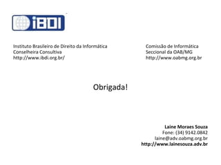 Instituto Brasileiro de Direito da Informática Comissão de Informática Conselheira Consultiva Seccional da OAB/MG  http://www.ibdi.org.br/ http://www.oabmg.org.br Obrigada! Laine Moraes Souza Fone: (34) 9142.0842 [email_address] http://www.lainesouza.adv.br 