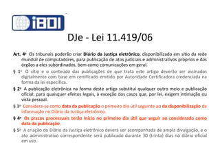 DJe - Lei 11.419/06 Art. 4 o    Os tribunais poderão criar  Diário da Justiça eletrônico , disponibilizado em sítio da rede mundial de computadores, para publicação de atos judiciais e administrativos próprios e dos órgãos a eles subordinados, bem como comunicações em geral. § 1 o    O sítio e o conteúdo das publicações de que trata este artigo deverão ser assinados digitalmente com base em certificado emitido por Autoridade Certificadora credenciada na forma da lei específica. § 2 o    A publicação eletrônica na forma deste artigo substitui qualquer outro meio e publicação oficial, para quaisquer efeitos legais, à exceção dos casos que, por lei, exigem intimação ou vista pessoal. § 3 o     Considera-se como  data da publicação  o primeiro dia útil seguinte ao  da disponibilização  da informação no Diário da Justiça eletrônico. § 4 o     Os prazos processuais terão início no primeiro dia útil que seguir ao considerado como data da publicação . § 5 o    A criação do Diário da Justiça eletrônico deverá ser acompanhada de ampla divulgação, e o ato administrativo correspondente será publicado durante 30 (trinta) dias no diário oficial em uso. 