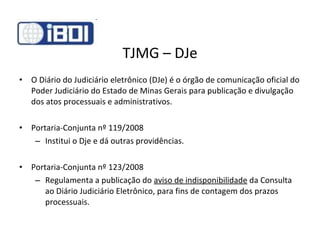 TJMG – DJe O Diário do Judiciário eletrônico (DJe) é o órgão de comunicação oficial do Poder Judiciário do Estado de Minas Gerais para publicação e divulgação dos atos processuais e administrativos. Portaria-Conjunta nº 119/2008 Institui o Dje e dá outras providências. Portaria-Conjunta nº 123/2008 Regulamenta a publicação do  aviso de indisponibilidade  da Consulta ao Diário Judiciário Eletrônico, para fins de contagem dos prazos processuais. 