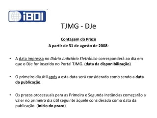 TJMG - DJe Contagem do Prazo A partir de 31 de agosto de 2008 : A  data impressa  no  Diário Judiciário Eletrônico  corresponderá ao dia em que o DJe for inserido no Portal TJMG. ( data da disponibilização ) O primeiro dia útil  após  a esta data será considerado como sendo a  data da publicação . Os prazos processuais para as Primeira e Segunda Instâncias começarão a valer no primeiro dia útil seguinte àquele considerado como data da publicação. ( início do prazo ) 