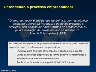 Entendendo o processo empreendedor “ O empreendedor é aquele que destrói a ordem econômica existente através da introdução de novos produtos e serviços, pela criação de novas formas de organização, ou pela exploração de novos recursos e materiais”.   Joseph Schumpeter (1949) Em qualquer definição de empreendedorismo encontra-se, pelo menos,os  seguintes aspectos referentes ao empreendedor: Iniciativa para criar um novo negócio e paixão pelo o que faz Utiliza os recursos disponíveis de forma criativa transformando o  ambiente social e econômico onde vive. Aceita assumir os riscos e a possibilidade de fracassar. 