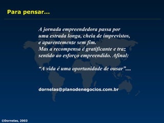 Para pensar... A jornada empreendedora passa por uma estrada longa, cheia de imprevistos,  e aparentemente sem fim.  Mas a recompensa é gratificante e traz sentido ao esforço empreendido. Afinal: “ A vida é uma oportunidade de ousar”.... [email_address] 