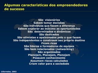 Algumas características dos empreendedores  de sucesso São  visionários Sabem tomar decisões São indivíduos que fazem a diferença Sabem explorar ao máximo as oportunidades São  determinados e dinâmicos São dedicados São otimistas e apaixonados pelo o que fazem São independentes e constroem seu próprio destino Ficam ricos São líderes e formadores de equipes São bem relacionados ( networking ) São organizados Planejam, Planejam, Planejam Possuem conhecimento Assumem riscos calculados Criam valor para a sociedade 