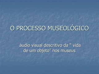 O PROCESSO MUSEOLÓGICO
áudio visual descritivo da “ vida
de um objeto” nos museus
 