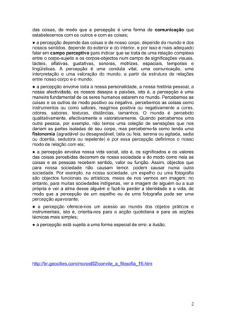 das coisas, de modo que a percepção é uma forma de comunicação que
estabelecemos com os outros e com as coisas;
● a percepção depende das coisas e de nosso corpo, depende do mundo e dos
nossos sentidos, depende do exterior e do interior, e por isso é mais adequado
falar em campo perceptivo para indicar que se trata de uma relação complexa
entre o corpo-sujeito e os corpos-objectos num campo de significações visuais,
tácteis, olfativas, gustativas, sonoras, motrizes, espaciais, temporais e
lingüísticas. A percepção é uma conduta vital, uma comunicação, uma
interpretação e uma valoração do mundo, a partir da estrutura de relações
entre nosso corpo e o mundo;
● a percepção envolve toda a nossa personalidade, a nossa história pessoal, a
nossa afectividade, os nossos desejos e paixões, isto é, a percepção é uma
maneira fundamental de os seres humanos estarem no mundo. Percebemos as
coisas e os outros de modo positivo ou negativo, percebemos as coisas como
instrumentos ou como valores, reagimos positiva ou negativamente a cores,
odores, sabores, texturas, distâncias, tamanhos. O mundo é percebido
qualitativamente, efectivamente e valorativamente. Quando percebemos uma
outra pessoa, por exemplo, não temos uma coleção de sensações que nos
dariam as partes isoladas de seu corpo, mas percebemo-la como tendo uma
fisionomia (agradável ou desagradável, bela ou feia, serena ou agitada, sadia
ou doentia, sedutora ou repelente) e por essa percepção definimos o nosso
modo de relação com ela;
● a percepção envolve nossa vida social, isto é, os significados e os valores
das coisas percebidas decorrem de nossa sociedade e do modo como nela as
coisas e as pessoas recebem sentido, valor ou função. Assim, objectos que
para nossa sociedade não causam temor, podem causar numa outra
sociedade. Por exemplo, na nossa sociedade, um espelho ou uma fotografia
são objectos funcionais ou artísticos, meios de nos vermos em imagem; no
entanto, para muitas sociedades indígenas, ver a imagem de alguém ou a sua
própria é ver a alma desse alguém e fazê-lo perder a identidade e a vida, de
modo que a percepção de um espelho ou de uma fotografia pode ser uma
percepção apavorante;
● a percepção oferece-nos um acesso ao mundo dos objetos práticos e
instrumentais, isto é, orienta-nos para a acção quotidiana e para as acções
técnicas mais simples;
● a percepção está sujeita a uma forma especial de erro: a ilusão.




http://br.geocities.com/mcrost02/convite_a_filosofia_16.htm




                                                                            2
 