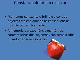 Constância do brilho e da cor Mantemos constante o brilho e a cor dos objectos mesmo quando as consequências nos dão outra informação. A memória e a experiência mantém as características dos  objectos , são actualizados quando os percepcionamos 