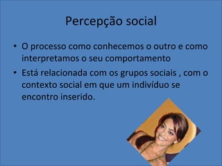 Percepção social O processo como conhecemos o outro e como interpretamos o seu comportamento Está relacionada com os grupos sociais , com o contexto social em que um indivíduo se encontro inserido. 