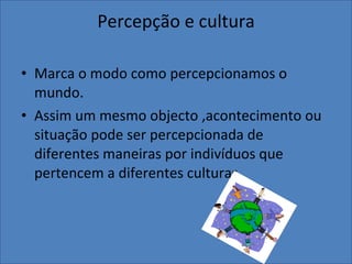 Percepção e cultura Marca o modo como percepcionamos o mundo. Assim um mesmo objecto ,acontecimento ou situação pode ser percepcionada de diferentes maneiras por indivíduos que pertencem a diferentes culturas. 