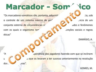 “Os marcadores-somáticos são, portanto, adquiridos por meio da experiência, sob
o controle de um sistema interno de preferências e sob a influência de um
conjunto externo de circunstâncias que incluem não só entidades e fenômenos
com os quais o organismo tem de interagir, mas convenções sociais e regras
éticas”
DAMÁSIO, A.
“A antecipação resulta da experiência dos jogadores fazendo com que se inclinem
a ter comportamentos que os levaram a ter sucesso anteriormente na resolução
dos seus problemas”.
GOMES, M.
 