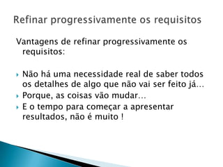 Vantagens de refinar progressivamente os
 requisitos:

   Não há uma necessidade real de saber todos
    os detalhes de algo que não vai ser feito já…
   Porque, as coisas vão mudar…
   E o tempo para começar a apresentar
    resultados, não é muito !
 