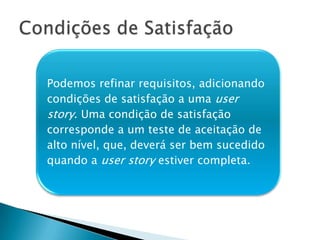 Podemos refinar requisitos, adicionando
condições de satisfação a uma user
story. Uma condição de satisfação
corresponde a um teste de aceitação de
alto nível, que, deverá ser bem sucedido
quando a user story estiver completa.
 